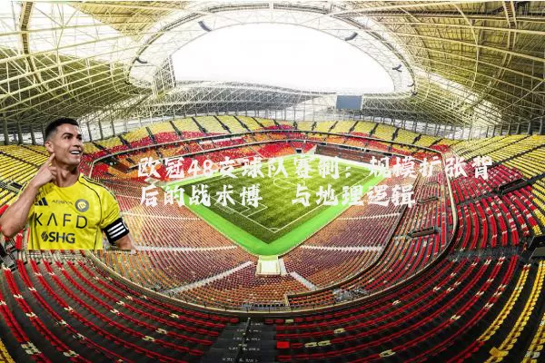 欧冠48支球队赛制:规模扩张背后的战术博弈与地理逻辑